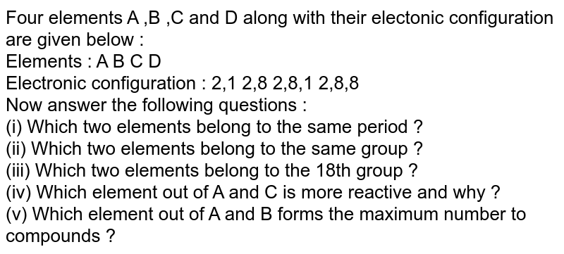 Four elements A ,B ,C and D along with their electonic configuration are given below : Elements : A B C D Electronic configuration : 2,1 2,8 2,8,1 2,8,8 Now answer the following questions : (i) Which two elements belong to the same period ? (ii) Which two elements belong to the same group ? (iii) Which two elements belong to the 18th group ? (iv) Which element out of A and C is more reactive and why ? (v) Which element out of A and B forms the maximum number to compounds ?