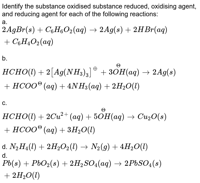 Identify the substance oxidised substance reduced, oxidising agent, and reducing agent for each of the following reactions: <br> a. `2AgBr(s) + C_(6)H_(6)O_(2)(aq) rarr2Ag(s) + 2HBr(aq) + C_(6)H_(4)O_(2)(aq)` <br> b. `HCHO(l) + 2[Ag(NH_(3))_(3)]^(o+) + 3 overset(Θ)(OH)(aq) rarr 2Ag(s) + HCOO^(Θ)(aq) + 4NH_(3)(aq) + 2H_(2)O(l)` <br> c. `HCHO(l)+ 2Cu^(2+)(aq) + 5overset(Θ)(OH) (aq) rarr Cu_(2)O(s)+ HCOO^(Θ)(aq) + 3H_(2)O(l)` <br> d. `N_(2)H_(4)(l) + 2H_(2)O_(2)(l) rarrN_(2)(g) + 4H_(2)O(l)` <br> d. `Pb(s) + PbO_(2)(s) + 2H_(2)SO_(4)(aq) rarr 2PbSO_(4)(s)+2H_(2)O(l)`