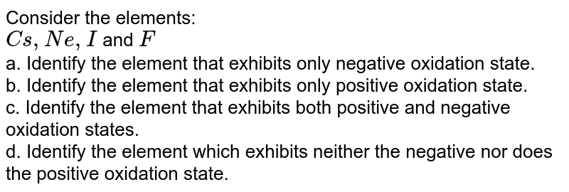 Consider the elements : Cs,Ne,I,F (A) Identify the element that exhibits -ve oxidation state (b) Identify the element that exhibits +ve oxidation state (c ) Identify the element that exhibits both +ve and -ve oxidation states (d) Identify the element which neither exhibits -ve nor +ve oxidation state