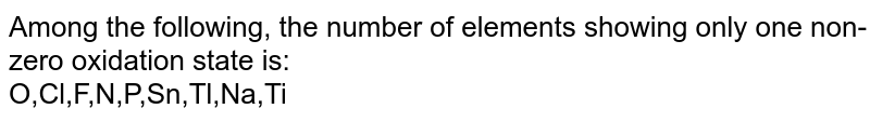 Among the following the number of element showing only one non zero oxidation state is O,CI,F,N ,P,Sn,TI,Na,Ti