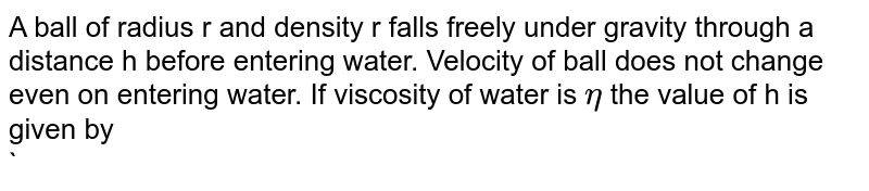 A ball of radius r and density r falls freely under gravity through a distance h before entering water. Velocity of ball  does not change even on entering water. If viscosity of water is `eta` the value of h is given by <br>` <img src="https://d10lpgp6xz60nq.cloudfront.net/physics_images/DPP_PHY_CP09_E01_002_Q01.png" width="80%">