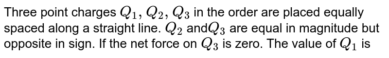 Three point charges ` Q_(1), Q_(2), Q_(3)`  in the order are placed equally spaced along a straight line. `Q_(2)` and` Q_(3)` are equal in magnitude but opposite in sign. If the net force on `Q_(3)` is zero. The value of `Q_(1)` is
