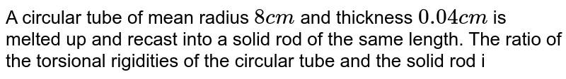 A circular tube of mean radius `8 cm` and thickness `0.04 cm` is melted up and recast into a solid rod of the same length. The ratio of the torsional rigidities of the circular tube and the solid rod i