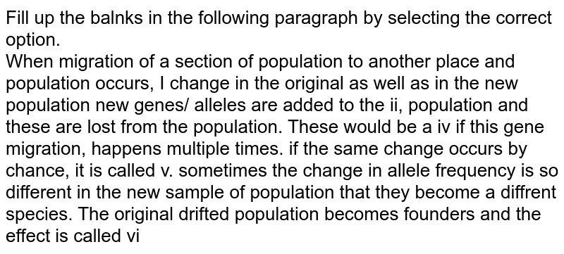 Fill up the balnks in the following paragraph by selecting the correct option. When migration of a section of population to another place and population occurs, I change in the original as well as in the new population new genes/ alleles are added to the ii, population and these are lost from the population. These would be a iv if this gene migration, happens multiple times. if the same change occurs by chance, it is called v. sometimes the change in allele frequency is so different in the new sample of population that they become a diffrent species. The original drifted population becomes founders and the effect is called vi