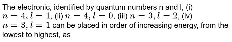 The electronic, identified by quantum numbers n and l, (i) n = 4, l = 1 , (ii) n = 4, l = 0 , (iii) n = 3,l = 2 , (iv) n = 3, l = 1 can be placed in order of increasing energy, from the lowest to highest, as