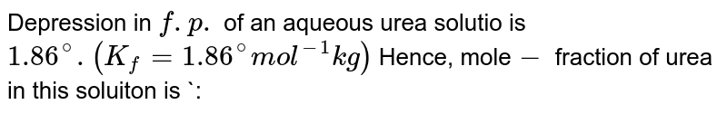 Depression in `f.p.` of an aqueous urea solutio is `1.86^(@) .(K_(f)=1.86^(@) mol^(-1) kg)` Hence, mole`-` fraction of urea in this soluiton is `: