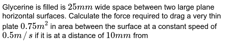 Glycerine is filled is `25 mm` wide space between two large plane horizontal surfaces. Calculate the force required to drag a very thin plate `0.75 m^(2)` in area between the surface at a constant speed of `0.5 m//s` if it is at a distance of `10 mm` from of the surfaces in horizontal position? Take coefficient of viscosity `eta=0.5Ns//m^(2)`. Fill the value of `X` where `X=` force required to `"drag"//6.25` <br> <img src="https://d10lpgp6xz60nq.cloudfront.net/physics_images/FIT_JEE_FT4_P1_E01_393_Q01.png" width="80%">
