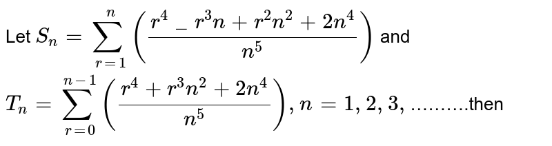 Let S_(n)=sum_(r=1)^(n)((r^(4)_r^(3)n+r^(2)n^(2)+2n^(4))/(n^(5))) and T_(n)=sum_(r=0)^(n-1)((r^(4)+r^(3)n^(2)+2n^(4))/(n^(5))),n=1,2,3, ……….then