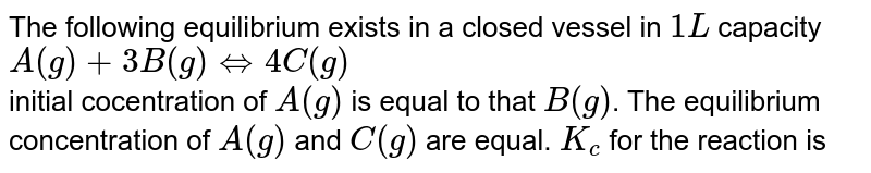 The following equilibrium exists in a closed vessel in 1L capacity A(g)+3B(g)hArr4C(g) initial cocentration of A(g) is equal to that B(g) . The equilibrium concentration of A(g) and C(g) are equal. K_(c) for the reaction is
