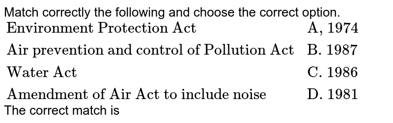 Match correctly the following and choose the correct option. {:("Environment Protection Act ", "A, 1974"),("Air prevention and control of Pollution Act", "B. 1987"), ("Water Act", "C. 1986"), ("Amendment of Air Act to include noise", "D. 1981"):} The correct match is