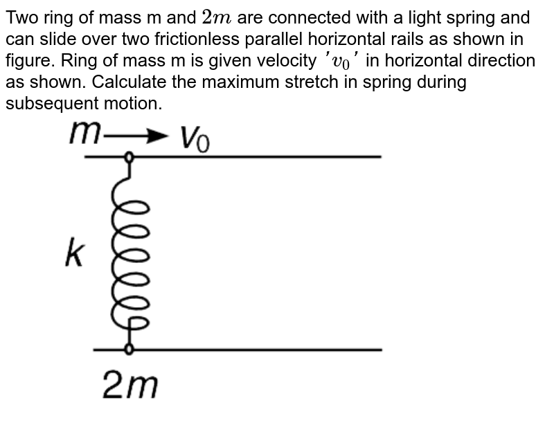 Two ring of mass m and `2m` are connected with a light spring and can slide over two frictionless parallel horizontal rails as shown in figure. Ring of mass m is given velocity `'v_(0)'` in horizontal direction as shown. Calculate the maximum stretch in spring during subsequent motion. <br> <img src="https://d10lpgp6xz60nq.cloudfront.net/physics_images/IJA_PHY_V01_C05_E01_090_Q01.png" width="80%">