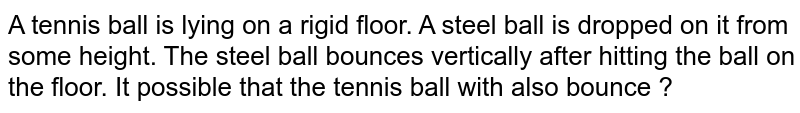 A tennis ball is lying on a rigid floor. A steel ball is dropped on it from some height. The steel ball bounces vertically after hitting the ball on the floor. It possible that the tennis ball with also bounce ?