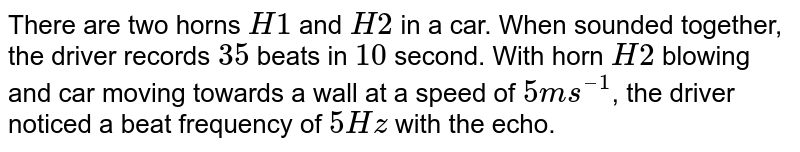 There are two horns H1 and H2 in a car. When sounded together, the driver records 35 beats in 10 second. With horn H2 blowing and car moving towards a wall at a speed of 5 ms^( –1) , the driver noticed a beat frequency of 5 Hz with the echo. When frequency of H1 is decreased the beat frequency with two horns sounded together increases. Calculate the frequency of two horns. Speed of sound = 332 ms^( –1)