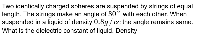 Two identically charged spheres are suspended by strings of equal length. The strings make an angle of 30^(@) with each other. When suspended in a liquid of density 0.8 g// c c the angle remains same. What is the dielectric constant of liquid. Density of sphere =1.6 g//c c