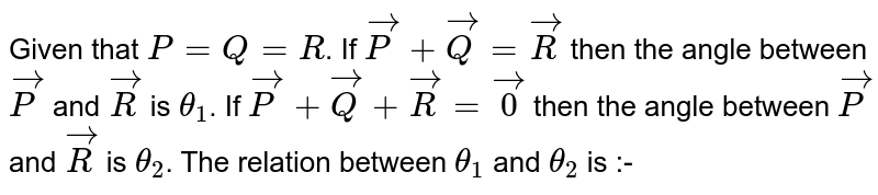 Given that `P=Q=R`. If `vec(P)+vec(Q)=vec(R)` then the angle between `vec(P)` and `vec(R)` is `theta_(1)`. If `vec(P)+vec(Q)+vec(R)=vec(0)` then the angle between `vec(P)` and `vec(R)` is `theta_(2)`. The relation between `theta_(1)` and `theta_(2)` is :-