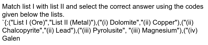 Match list I with list II and select the correct answer using the codes given below the lists. {:("List I (Ore)","List II (Metal)"),("(i) Dolomite","(ii) Copper"),("(ii) Chalcopyrite","(ii) Lead"),("(iii) Pyrolusite", "(iii) Magnesium"),("(iv) Galena", "(iv) Manganese"):}
