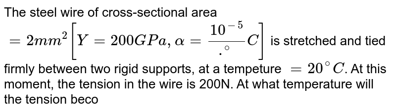 The steel wire of cross-sectional area `=2 mm^2 [Y= 200GPa, alpha= 10^(-5) /.^@C]` is stretched and tied firmly between two rigid supports, at a tempeture `=20^@C`. At this moment, the tension in the wire is 200N. At what temperature will the tension become zero?