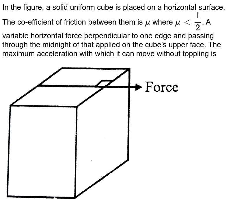 In the figure, a solid uniform cube is placed on a horizontal surface. The co-efficient of friction between them is `mu` where `mu lt 1/2`. A variable horizontal force perpendicular to one edge and passing through the midnight of that applied on the cube's upper face. The maximum acceleration with which it  can move without toppling is   <br> <img src="https://d10lpgp6xz60nq.cloudfront.net/physics_images/BSL_XI_RT_P14_E01_604_Q01.png" width="80%">