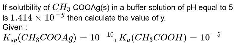 If solutbility of `CH_(3)` COOAg(s) in a buffer solution of pH equal to 5 is `1.414 xx10^(-y)` then calculate the value of y. <br> Given : `K_(sp)(CH_(3)COOAg)=10^(-10),K_(a)(CH_(3)COOH)=10^(-5)` 
