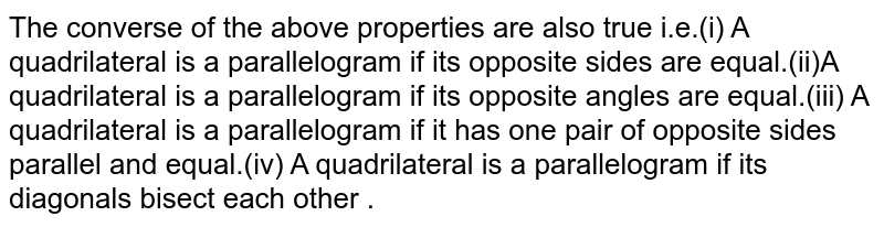The converse of the above properties are also true i.e.(i) A quadrilateral is a parallelogram if its opposite sides are equal.(ii)A quadrilateral is a parallelogram if its opposite angles are equal.(iii) A quadrilateral is a parallelogram if it has one pair of opposite sides parallel and equal.(iv) A quadrilateral is a parallelogram if its diagonals bisect each other .