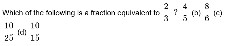 Which of the following is a fraction equivalent to 2/3 ? 4/5 (b) 8/6 (c) (10)/(25) (d) (10)/(15)
