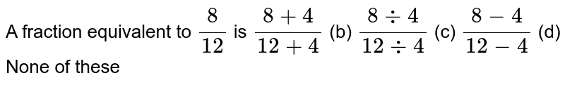 A fraction equivalent to 8/(12) is (8+4)/(12+4) (b) (8-:4)/(12-:4) (c) (8-4)/(12-4) (d) None of these