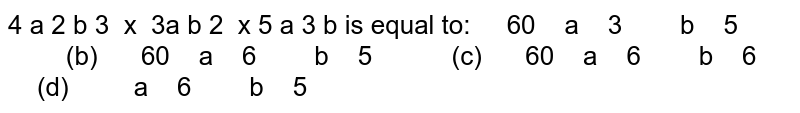 

4
a
2


b
3

 x  3a
b
2

 x 5
a
3

b

is equal to:

 
 
  60
  
  a
  
  3
 
  
 
  
  
  b
  
  5
 
  
 
  

       
  (b)  
 
 
  60
  
  a
  
  6
 
  
 
  
  
  b
  
  5
 
  
 
  

     
  (c)  
 
 
  60
  
  a
  
  6
 
  
 
  
  
  b
  
  6
 
  
 
  

   
  (d)  
 
 
  
  
  a
  
  6
 
  
 
  
  
  b
  
  5
 
  
 
  

