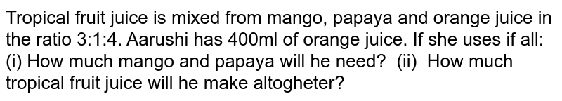 Tropical fruit juice is mixed from mango, papaya and orange juice in the ratio 3:1:4. Aarushi has 400ml of orange juice. If she uses if all: (i) How much mango and papaya will he need? (ii) How much tropical fruit juice will he make altogheter?