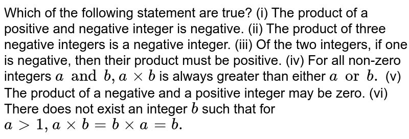 Which of the following statement are true? (i) The product of a positive and negative integer is negative. (ii) The product of three negative integers is a negative integer. (iii) Of the two integers, if one is negative, then their product must be positive. (iv) For all non-zero integers a and b , axxb is always greater than either a or b. (v) The product of a negative and a positive integer may be zero. (vi) There does not exist an integer b such that for a gt1, axxb=bxxa=b.