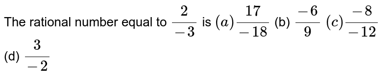 The rational number equal to 2/(-3) is (a)(17)/(-18) (b) (-6)/9 (c)(-8)/(-12) (d) 3/(-2)