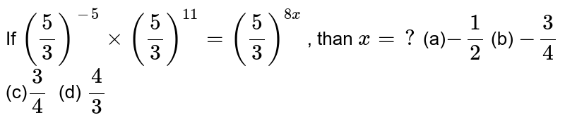 If (5/3)^(-5)xx(5/3)^(11)=(5/3)^(8x) , than x=? (a) -1/2 (b) -3/4 (c) 3/4  (d) 4/3