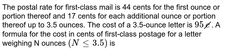 The postal rate for first-class mail is 44 cents for the first ounce or portion thereof and 17 cents for each additional ounce or portion thereof up to 3.5 ounces. The cost of a 3.5-ounce letter is 95cancel c . A formula for the cost in cents of first-class postage for a letter weighing N ounces (N le 3.5) is