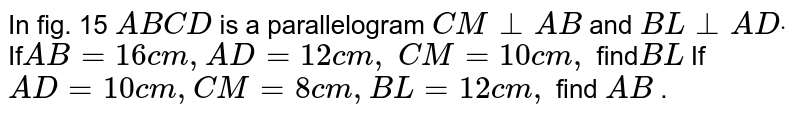 In fig. 15 `A B C D`
is a parallelogram `C M_|_A B`
and `B L_|_A Ddot`

If`\ A B=16\ c m ,\ A D=12\ c m ,`
`C M=10\ c m ,\ `
find`\ B L\ `

If`\ A D=10 c m ,\ C M=8c m ,\ B L=12\ c m ,\ `
find `A B`
.