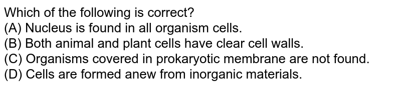 Which of the following is correct? (A) Nucleus is found in all organism cells. (B) Both animal and plant cells have clear cell walls. (C) Organisms covered in prokaryotic membrane are not found. (D) Cells are formed anew from inorganic materials.