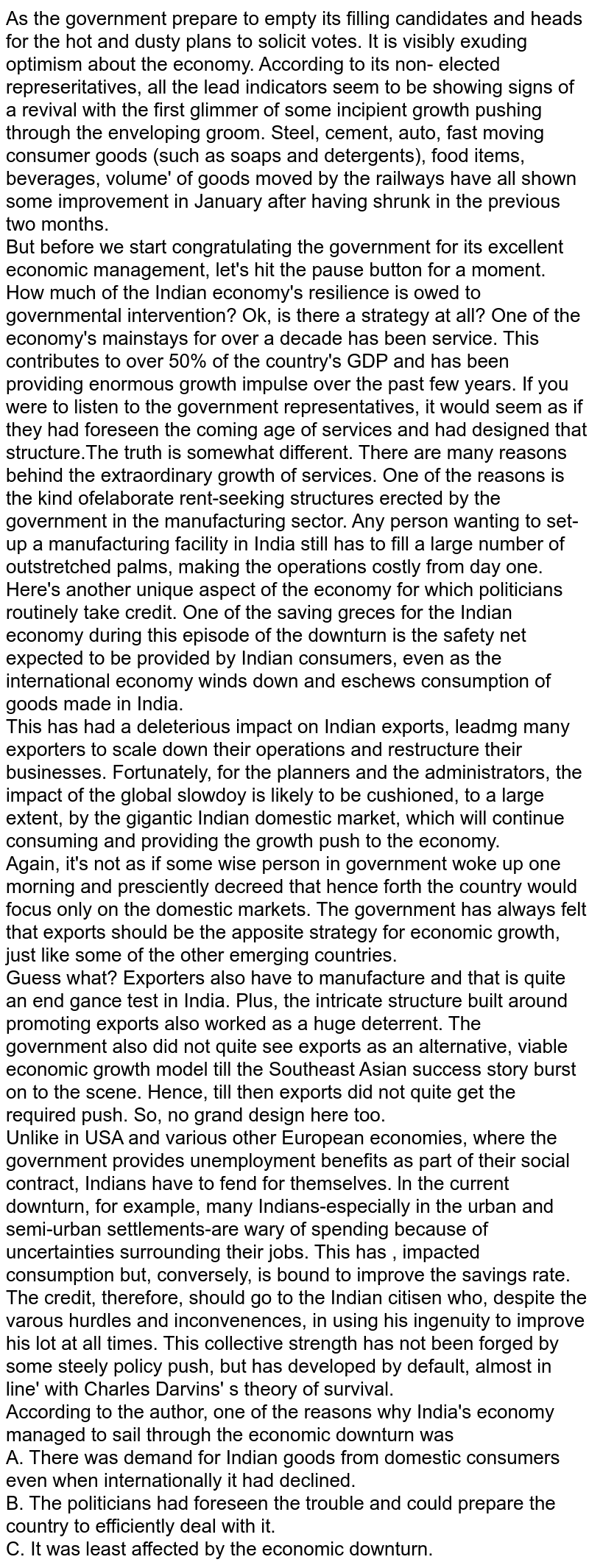 As the government prepare to empty its filling candidates and heads for the hot and dusty plans to solicit votes. It is visibly exuding optimism about the economy. According to its non- elected represeritatives, all the lead indicators seem to be showing signs of a revival with the first glimmer of some incipient growth pushing through the enveloping groom. Steel, cement, auto, fast moving consumer goods (such as soaps and detergents), food items, beverages, volume' of goods moved by the railways have all shown some improvement in January after having shrunk in the previous two months. <br> But before we start congratulating the government for its excellent economic management, let's hit the pause button for a moment. How much of the Indian economy's resilience is owed to governmental intervention? Ok, is there a strategy at all? One of the economy's mainstays for over a decade has been service. This contributes to over 50% of the country's GDP and has been providing enormous growth impulse over the past few years. If you were to listen to the government representatives, it would seem as if they had foreseen the coming age of services and had designed that structure.The truth is somewhat different. There are many reasons behind the extraordinary growth of services. One of the reasons is the kind ofelaborate rent-seeking structures erected by the government in the manufacturing sector. Any person wanting to set-up a manufacturing facility in India still has to fill a large number of outstretched palms, making the operations costly from day one. <br> Here's another unique aspect of the economy for which politicians routinely take credit. One of the saving greces for the Indian economy during this episode of the downturn is the safety net expected to be provided by Indian consumers, even as the international economy winds down and eschews consumption of goods made in India. <br> This has had a deleterious impact on Indian exports, leadmg many exporters to scale down their operations and restructure their businesses. Fortunately, for the planners and the administrators, the impact of the global slowdoy is likely to be cushioned, to a large extent, by the gigantic Indian domestic market, which will continue consuming and providing the growth push to the economy. <br> Again, it's not as if some wise person in government woke up one morning and presciently decreed that hence forth the country would focus only on the domestic markets. The government has always felt that exports should be the apposite strategy for economic growth, just like some of the other emerging countries. <br> Guess what? Exporters also have to manufacture and that is quite an end gance test in India. Plus, the intricate structure built around promoting exports also worked as a huge deterrent. The government also did not quite see exports as an alternative, viable economic growth model till the Southeast Asian success story burst on to the scene. Hence, till then exports did not quite get the required push. So, no grand design here too.  <br> Unlike in USA and various other European economies, where the government provides unemployment benefits as part of their social contract, Indians have to fend for themselves. ln the current downturn, for example, many Indians-especially in the urban and semi-urban settlements-are wary of spending because of uncertainties surrounding their jobs. This has , impacted consumption but, conversely, is bound to improve the savings rate. <br> The credit, therefore, should go to the Indian citisen who, despite the varous hurdles and inconvenences, in using his ingenuity to improve his lot at all times. This collective strength has not been forged by some steely policy push, but has developed by default, almost in line' with Charles Darvins' s theory of survival. <br> According to the author, one of the reasons why India's economy managed to sail through the economic downturn was  <br> A. There was demand for Indian goods from domestic consumers even when internationally it had declined. <br> B. The politicians had foreseen the trouble and could prepare the country to efficiently deal with it. <br> C. It was least affected by the economic downturn. 