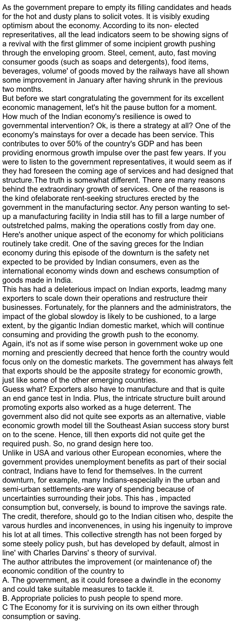 As the government prepare to empty its filling candidates and heads for the hot and dusty plans to solicit votes. It is visibly exuding optimism about the economy. According to its non- elected represeritatives, all the lead indicators seem to be showing signs of a revival with the first glimmer of some incipient growth pushing through the enveloping groom. Steel, cement, auto, fast moving consumer goods (such as soaps and detergents), food items, beverages, volume' of goods moved by the railways have all shown some improvement in January after having shrunk in the previous two months. <br> But before we start congratulating the government for its excellent economic management, let's hit the pause button for a moment. How much of the Indian economy's resilience is owed to governmental intervention? Ok, is there a strategy at all? One of the economy's mainstays for over a decade has been service. This contributes to over 50% of the country's GDP and has been providing enormous growth impulse over the past few years. If you were to listen to the government representatives, it would seem as if they had foreseen the coming age of services and had designed that structure.The truth is somewhat different. There are many reasons behind the extraordinary growth of services. One of the reasons is the kind ofelaborate rent-seeking structures erected by the government in the manufacturing sector. Any person wanting to set-up a manufacturing facility in India still has to fill a large number of outstretched palms, making the operations costly from day one. <br> Here's another unique aspect of the economy for which politicians routinely take credit. One of the saving greces for the Indian economy during this episode of the downturn is the safety net expected to be provided by Indian consumers, even as the international economy winds down and eschews consumption of goods made in India. <br> This has had a deleterious impact on Indian exports, leadmg many exporters to scale down their operations and restructure their businesses. Fortunately, for the planners and the administrators, the impact of the global slowdoy is likely to be cushioned, to a large extent, by the gigantic Indian domestic market, which will continue consuming and providing the growth push to the economy. <br> Again, it's not as if some wise person in government woke up one morning and presciently decreed that hence forth the country would focus only on the domestic markets. The government has always felt that exports should be the apposite strategy for economic growth, just like some of the other emerging countries. <br> Guess what? Exporters also have to manufacture and that is quite an end gance test in India. Plus, the intricate structure built around promoting exports also worked as a huge deterrent. The government also did not quite see exports as an alternative, viable economic growth model till the Southeast Asian success story burst on to the scene. Hence, till then exports did not quite get the required push. So, no grand design here too.  <br> Unlike in USA and various other European economies, where the government provides unemployment benefits as part of their social contract, Indians have to fend for themselves. ln the current downturn, for example, many Indians-especially in the urban and semi-urban settlements-are wary of spending because of uncertainties surrounding their jobs. This has , impacted consumption but, conversely, is bound to improve the savings rate. <br> The credit, therefore, should go to the Indian citisen who, despite the varous hurdles and inconvenences, in using his ingenuity to improve his lot at all times. This collective strength has not been forged by some steely policy push, but has developed by default, almost in line' with Charles Darvins' s theory of survival. <br> The author attributes the improvement (or maintenance of) the economic condition of the country to  <br> A. The government, as it could foresee a dwindle in the economy and could take suitable measures to tackle it. <br> B. Appropriate policies to push people to spend more. <br> C The Economy for it is surviving on its own either through consumption or saving. 