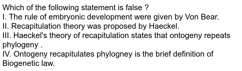 Which of the following statement is false ? I. The rule of embryonic development were given by Von Bear. II. Recapitulation theory was proposed by Haeckel. III. Haeckel's theory of recapitulation states that ontogeny repeats phylogeny . IV. Ontogeny recapitulates phylogney is the brief definition of Biogenetic law.