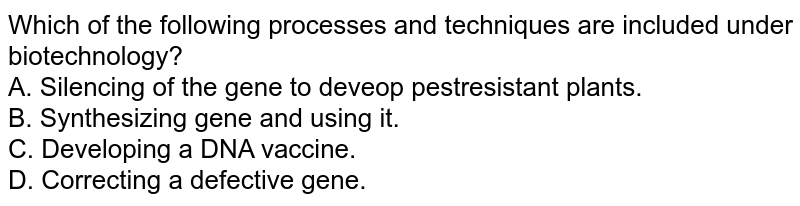 Which of the following processes and techniques are included under biotechnology? <br>  A. Silencing of the gene to deveop pestresistant plants. <br> B. Synthesizing gene and using it. <br> C. Developing a DNA vaccine. <br> D. Correcting a defective gene.