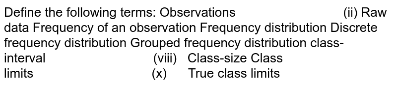 Define the following terms:
Observations                              (ii) Raw data
Frequency of an observation
Frequency distribution
Discrete frequency distribution
Grouped frequency distribution 
class-interval                              (viii)   Class-size
Class limits                                 (x)      True class limits