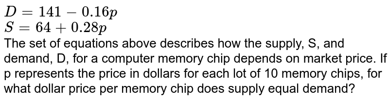 D=141-0.16p S=64+0.28p The set of equations above describes how the supply, S, and demand, D, for a computer memory chip depends on market price. If p represents the price in dollars for each lot of 10 memory chips, for what dollar price per memory chip does supply equal demand?