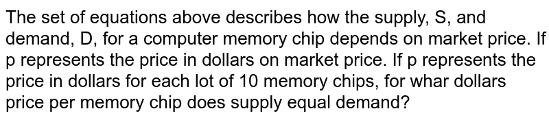 The set of equations above describes how the supply, S, and demand, D, for a computer memory chip depends on market price. If p represents the price in dollars on market price. If p represents the price in dollars for each lot of 10 memory chips, for whar dollars price per memory chip does supply equal demand?