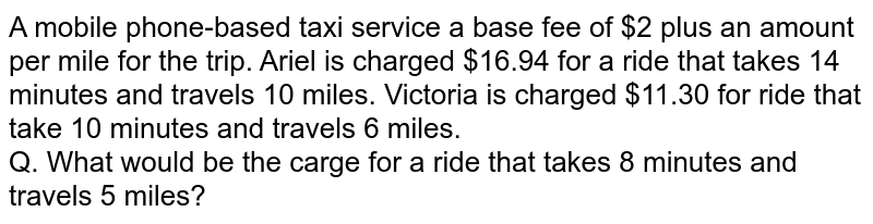 A mobile phone-based taxi service a base fee of $2 plus an amount per mile for the trip. Ariel is charged $16.94 for a ride that takes 14 minutes and travels 10 miles. Victoria is charged $11.30 for ride that take 10 minutes and travels 6 miles. Q. What would be the carge for a ride that takes 8 minutes and travels 5 miles?