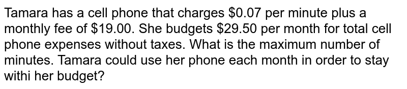 Tamara has a cell phone that charges $0.07 per minute plus a monthly fee of $19.00. She budgets $29.50 per month for total cell phone expenses without taxes. What is the maximum number of minutes. Tamara could use her phone each month in order to stay withi her budget?