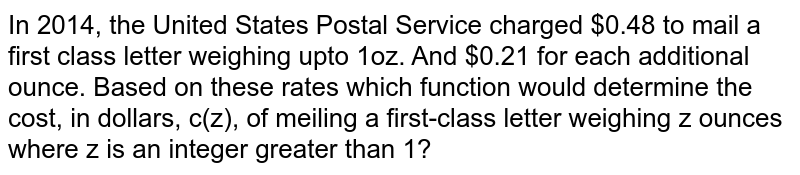In 2014, the United States Postal Service charged $0.48 to mail a first class letter weighing upto 1oz. And $0.21 for each additional ounce. Based on these rates which function would determine the cost, in dollars, c(z), of meiling a first-class letter weighing z ounces where z is an integer greater than 1?