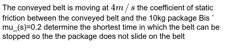 The conveyed belt is moving at `4m//s` the coefficient of static friction between the conveyed belt and the 10kg package Bis ` mu_(s)=0.2 determine the shortest time in which the belt can be stopped so the the package does not slide on the belt <br> <img src="https://d10lpgp6xz60nq.cloudfront.net/physics_images/BSL_PHY_MPP_E01_028_Q01.png" width="80%">