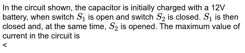 In the circuit shown, the capacitor is initially charged with a 12V battery, when switch `S_(1)` is open and switch `S_(2)` is closed. `S_(1)`  is then closed and, at the same time, `S_(2)`  is opened. The maximum value of current in the circuit is <br> <img src="https://d10lpgp6xz60nq.cloudfront.net/physics_images/BSL_PHY_MPP_E01_166_Q01.png" width="80%">
