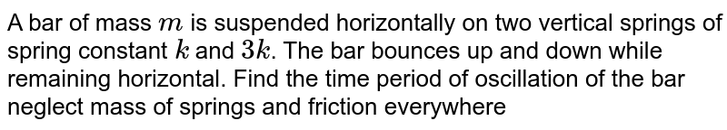 A bar of mass m is suspended horizontally on two vertical springs of spring constant k and 3k . The bar bounces up and down while remaining horizontal. Find the time period of oscillation of the bar neglect mass of springs and friction everywhere