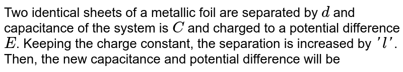 Two identical sheets of a metallic foil are separated by d and capacitance of the system is C and charged to a potential difference E . Keeping the charge constant, the separation is increased by 'l' . Then, the new capacitance and potential difference will be