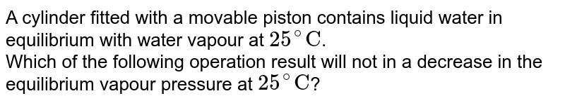 A cylinder fitted with a movable piston contains liquid water in equilibrium with water vapour at 25^(@)"C" . Which of the following operation result will not in a decrease in the equilibrium vapour pressure at 25^(@)"C" ?