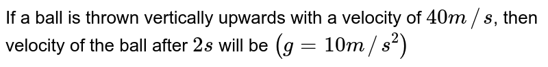 If a ball is thrown vertically upwards with a velocity of 40m//s , then velocity of the ball after 2s will be (g = 10m//s^(2))